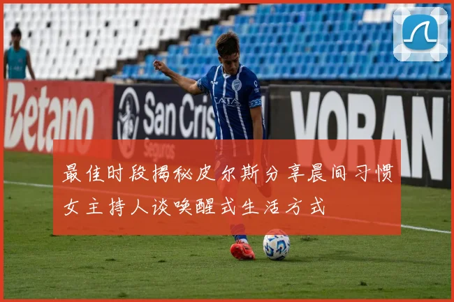 最佳时段揭秘皮尔斯分享晨间习惯女主持人谈唤醒式生活方式