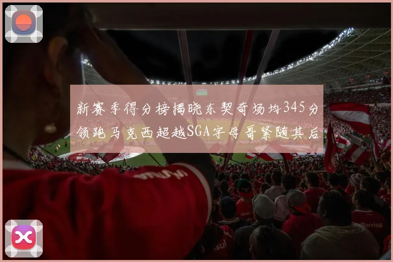 新赛季得分榜揭晓东契奇场均345分领跑马克西超越SGA字母哥紧随其后
