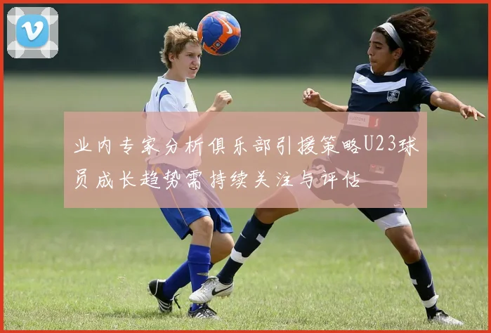 业内专家分析俱乐部引援策略U23球员成长趋势需持续关注与评估
