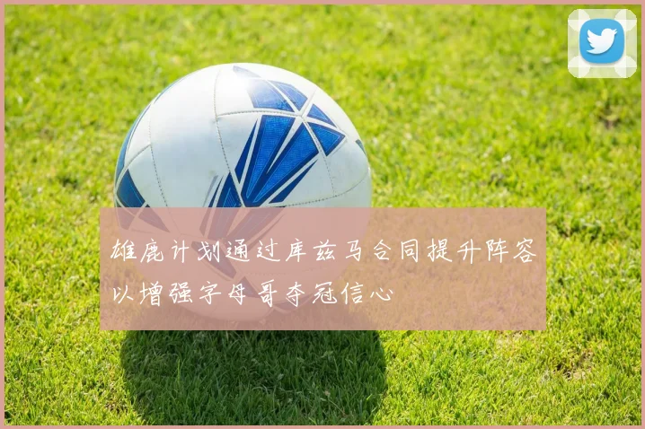 雄鹿计划通过库兹马合同提升阵容以增强字母哥夺冠信心
