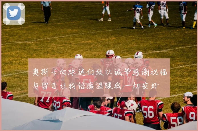奥斯卡向球迷们致以诚挚感谢祝福与留言让我倍感温暖我一切安好