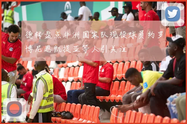 德转盘点非洲国家队现役球员约罗博尼恩凯提亚等人引关注