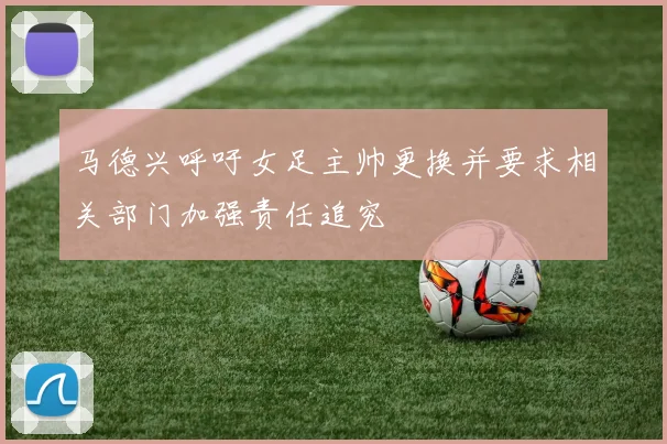 马德兴呼吁女足主帅更换并要求相关部门加强责任追究