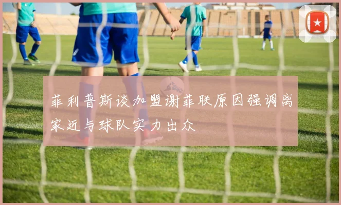 菲利普斯谈加盟谢菲联原因强调离家近与球队实力出众