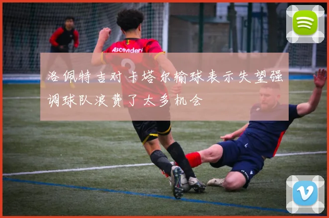 洛佩特吉对卡塔尔输球表示失望强调球队浪费了太多机会