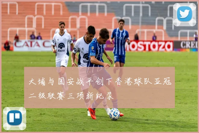 大埔与国安战平创下香港球队亚冠二级联赛三项新纪录