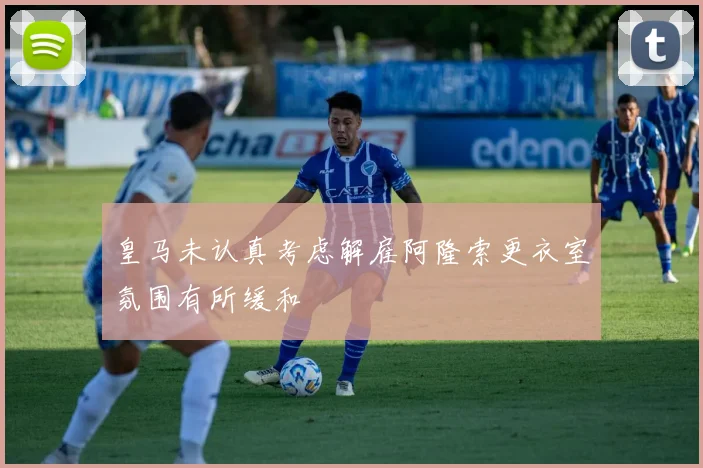 皇马未认真考虑解雇阿隆索更衣室氛围有所缓和