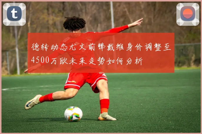 德转动态尤文前锋戴维身价调整至4500万欧未来走势如何分析