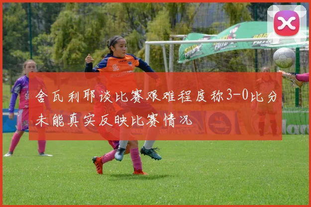 舍瓦利耶谈比赛艰难程度称3-0比分未能真实反映比赛情况