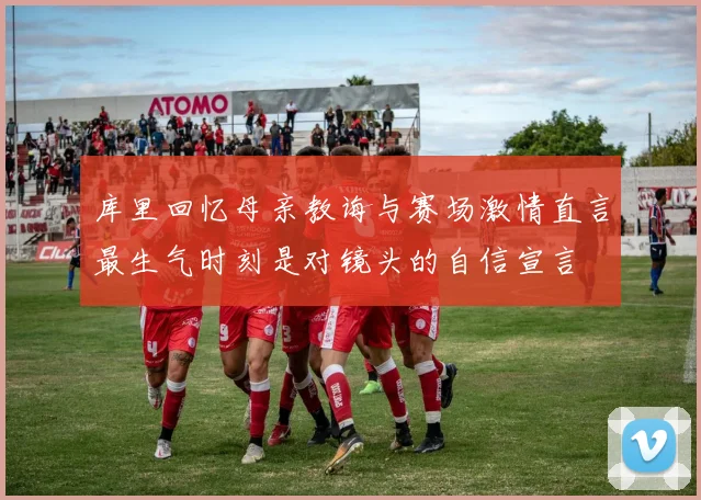 库里回忆母亲教诲与赛场激情直言最生气时刻是对镜头的自信宣言
