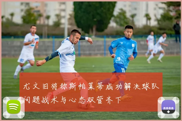 尤文旧将称斯帕莱蒂成功解决球队问题战术与心态双管齐下