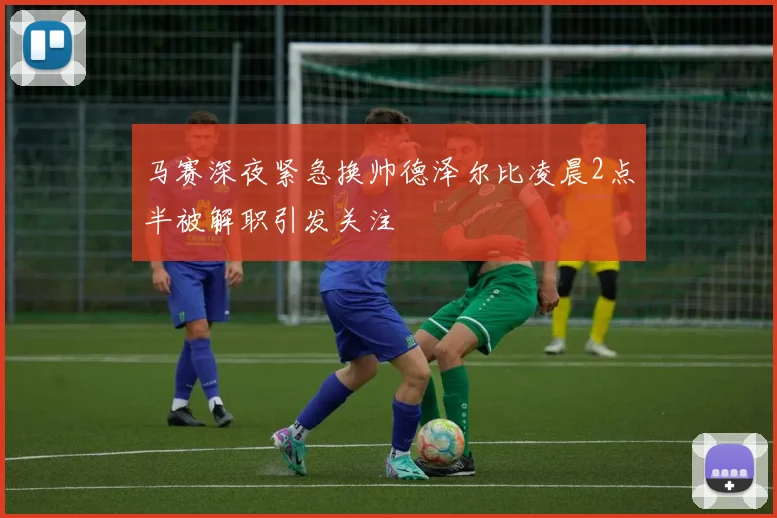 马赛深夜紧急换帅德泽尔比凌晨2点半被解职引发关注