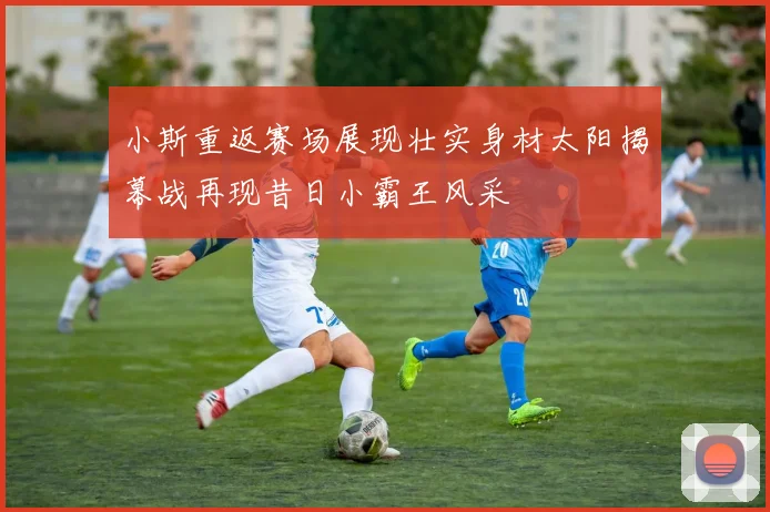小斯重返赛场展现壮实身材太阳揭幕战再现昔日小霸王风采