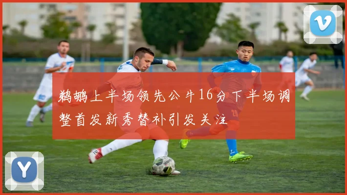 鹈鹕上半场领先公牛16分下半场调整首发新秀替补引发关注