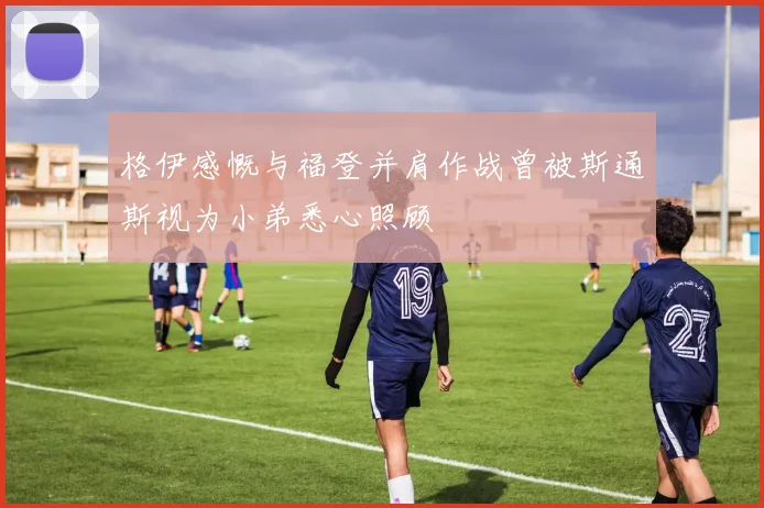 格伊感慨与福登并肩作战曾被斯通斯视为小弟悉心照顾