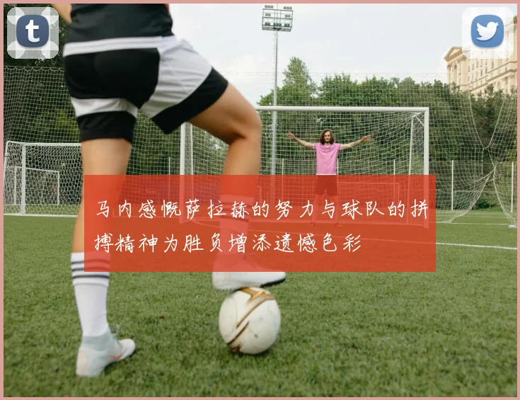 马内感慨萨拉赫的努力与球队的拼搏精神为胜负增添遗憾色彩