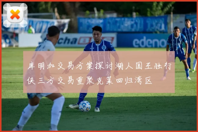 库明加交易方案探讨湖人国王独行侠三方交易重聚克莱回归湾区