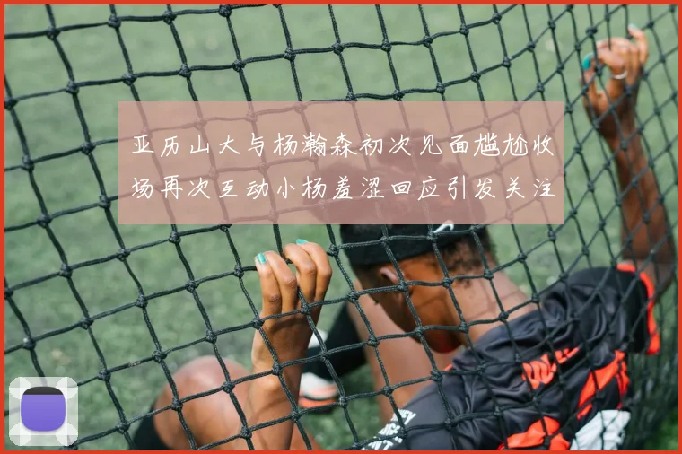 亚历山大与杨瀚森初次见面尴尬收场再次互动小杨羞涩回应引发关注