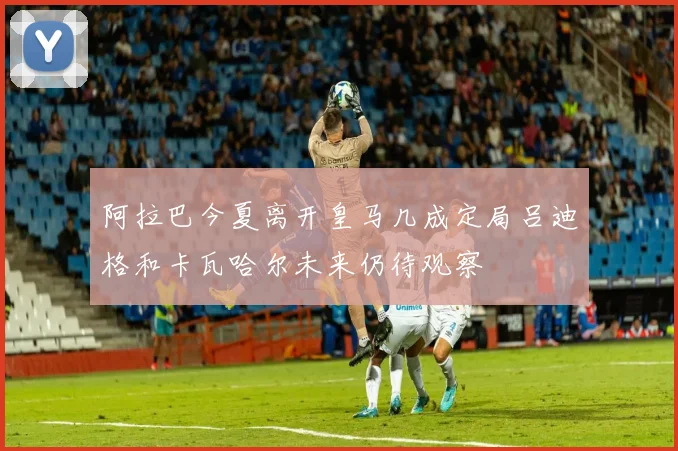 阿拉巴今夏离开皇马几成定局吕迪格和卡瓦哈尔未来仍待观察