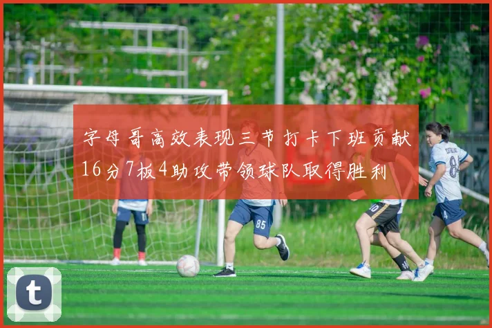 字母哥高效表现三节打卡下班贡献16分7板4助攻带领球队取得胜利