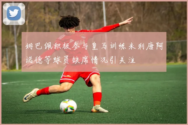 姆巴佩积极参与皇马训练米利唐阿诺德等球员缺席情况引关注