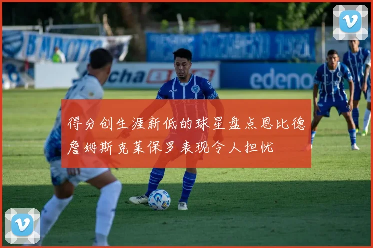得分创生涯新低的球星盘点恩比德詹姆斯克莱保罗表现令人担忧
