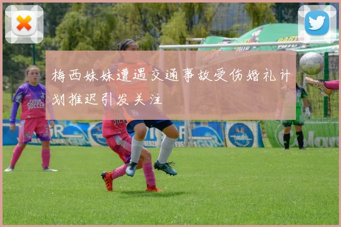 梅西妹妹遭遇交通事故受伤婚礼计划推迟引发关注
