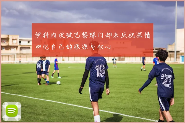 伊科内攻破巴黎球门却未庆祝深情回忆自己的根源与初心