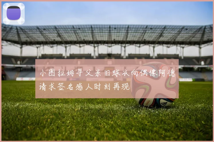 小图拉姆寻父亲旧球衣向偶像阿德请求签名感人时刻再现
