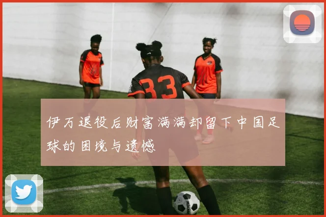 伊万退役后财富满满却留下中国足球的困境与遗憾