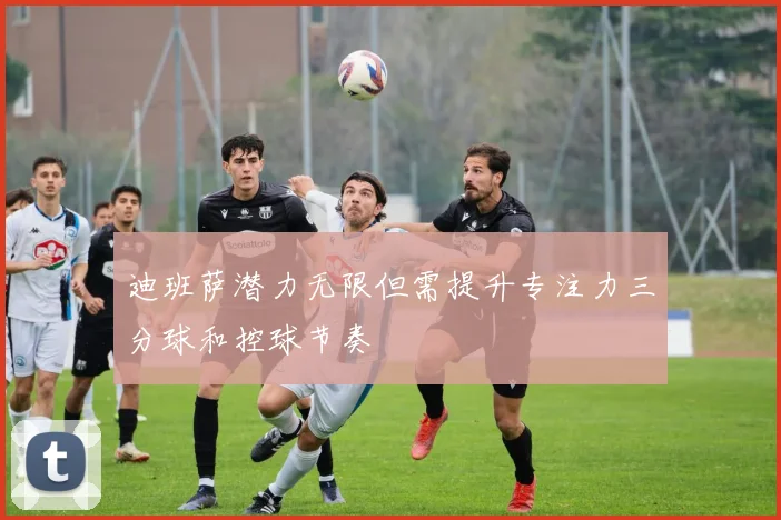 迪班萨潜力无限但需提升专注力三分球和控球节奏