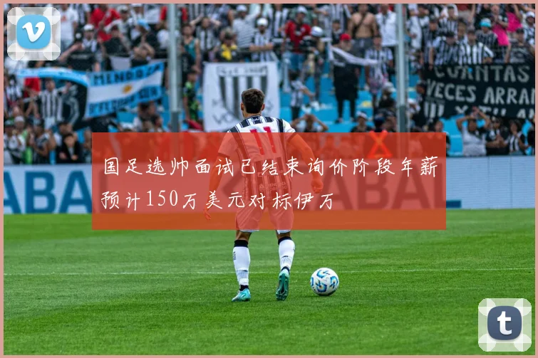 国足选帅面试已结束询价阶段年薪预计150万美元对标伊万