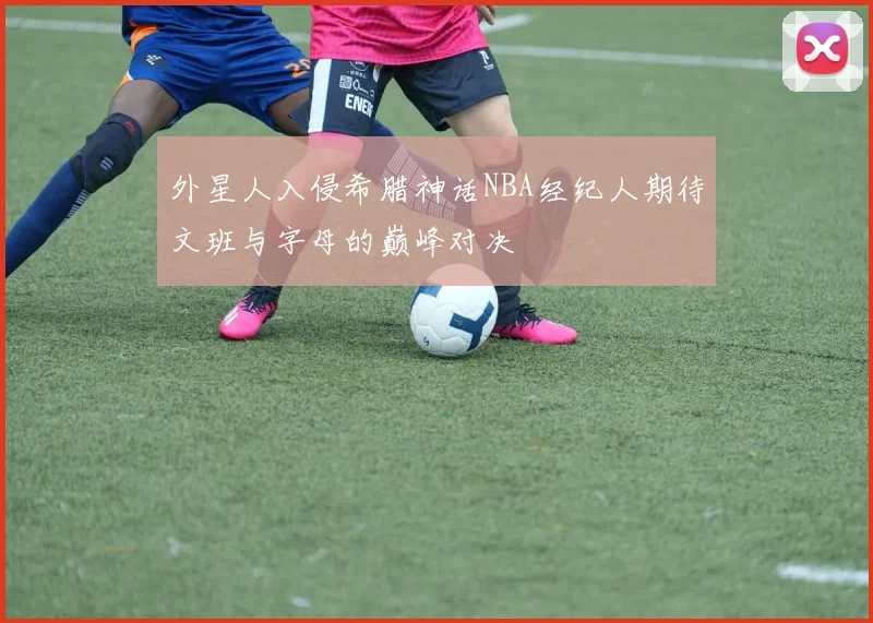 外星人入侵希腊神话NBA经纪人期待文班与字母的巅峰对决