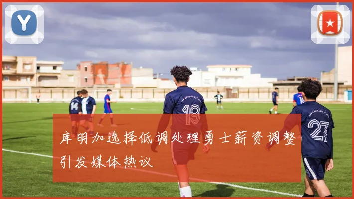 库明加选择低调处理勇士薪资调整引发媒体热议