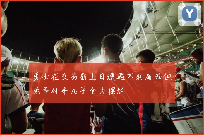 勇士在交易截止日遭遇不利局面但竞争对手几乎全力摆烂