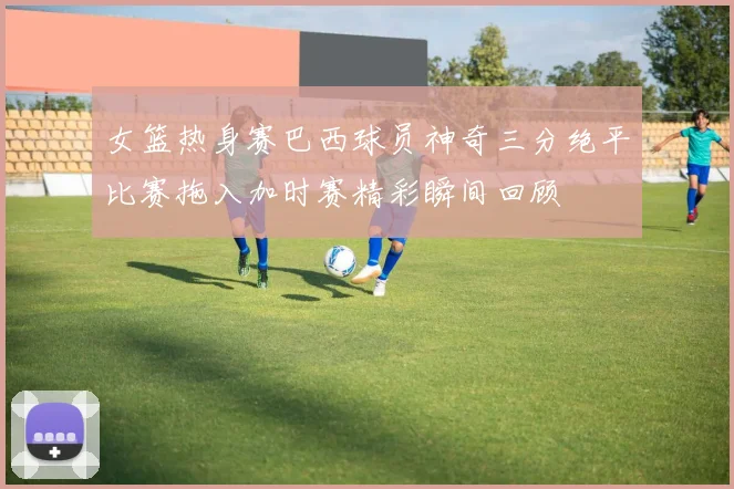 女篮热身赛巴西球员神奇三分绝平比赛拖入加时赛精彩瞬间回顾
